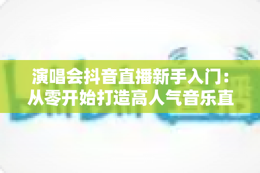 演唱会抖音直播新手入门：从零开始打造高人气音乐直播间的完整攻略