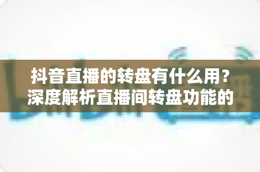 抖音直播的转盘有什么用?深度解析直播间转盘功能的价值与实战技巧 抖音直播的转盘有什么用?深度解析直播间转盘功能的价值与实战技巧