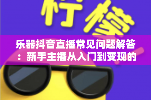 乐器抖音直播常见问题解答：新手主播从入门到变现的全方位实战指南