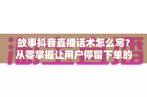 故事抖音直播话术怎么写?从零掌握让用户停留下单的高转化话术技巧 故事抖音直播话术怎么写?从零掌握让用户停留下单的高转化话术技巧