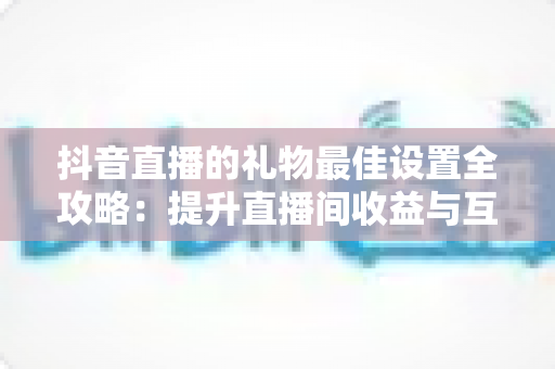 抖音直播的礼物最佳设置全攻略:提升直播间收益与互动的实用指南 抖音直播的礼物最佳设置全攻略:提升直播间收益与互动的实用指南