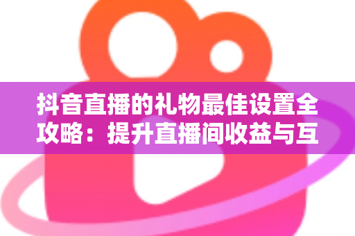 抖音直播的礼物最佳设置全攻略：提升直播间收益与互动的实用指南