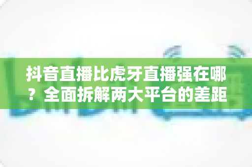 抖音直播比虎牙直播强在哪?全面拆解两大平台的差距与直播生态选择指南 抖音直播比虎牙直播强在哪?全面拆解两大平台的差距与直播生态选择指南