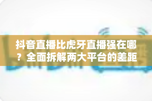 抖音直播比虎牙直播强在哪?全面拆解两大平台的差距与直播生态选择指南 抖音直播比虎牙直播强在哪?全面拆解两大平台的差距与直播生态选择指南