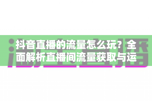 抖音直播的流量怎么玩？全面解析直播间流量获取与运营实战指南