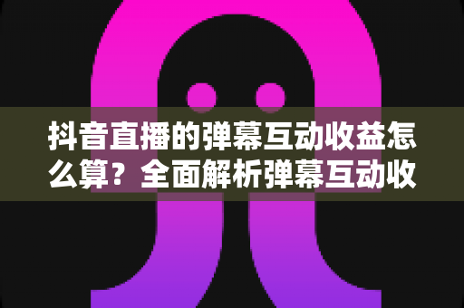 抖音直播的弹幕互动收益怎么算？全面解析弹幕互动收益计算方法、分成规则与提升技巧