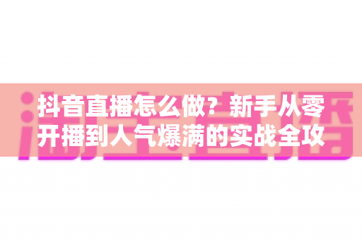 抖音直播怎么做？新手从零开播到人气爆满的实战全攻略