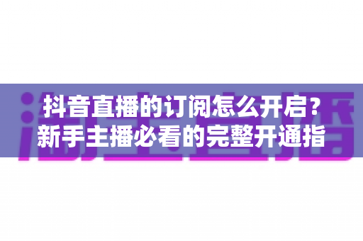 抖音直播的订阅怎么开启?新手主播必看的完整开通指南与运营秘籍 抖音直播的订阅怎么开启?新手主播必看的完整开通指南与运营秘籍