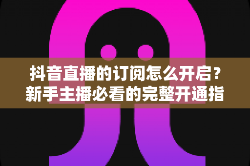 抖音直播的订阅怎么开启?新手主播必看的完整开通指南与运营秘籍 抖音直播的订阅怎么开启?新手主播必看的完整开通指南与运营秘籍