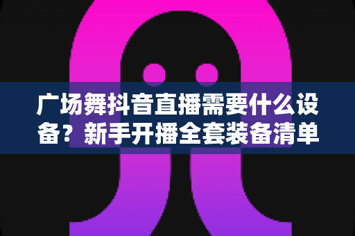 广场舞抖音直播需要什么设备？新手开播全套装备清单与实用选购指南