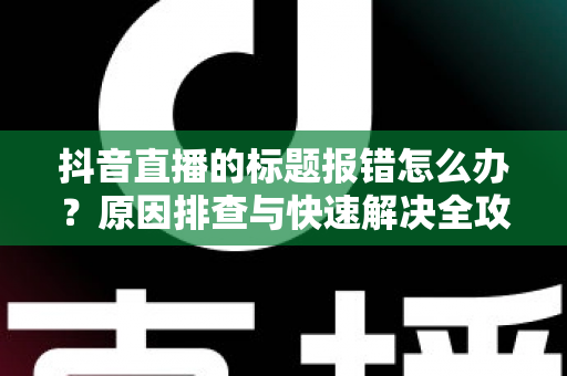 抖音直播的标题报错怎么办?原因排查与快速解决全攻略 抖音直播的标题报错怎么办?原因排查与快速解决全攻略