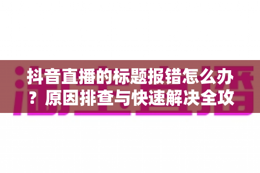 抖音直播的标题报错怎么办？原因排查与快速解决全攻略