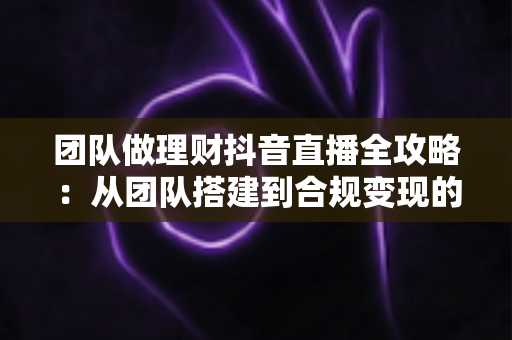 团队做理财抖音直播全攻略：从团队搭建到合规变现的实战指南