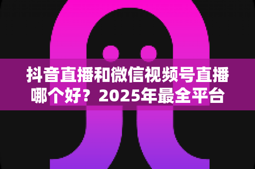 抖音直播和微信视频号直播哪个好?2025年最全平台对比与选择指南 抖音直播和微信视频号直播哪个好?2025年最全平台对比与选择指南
