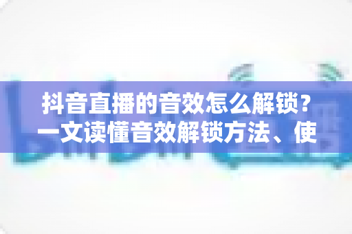 抖音直播的音效怎么解锁?一文读懂音效解锁方法、使用技巧与常见问题全攻略 抖音直播的音效怎么解锁?一文读懂音效解锁方法、使用技巧与常见问题全攻略