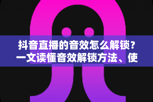抖音直播的音效怎么解锁?一文读懂音效解锁方法、使用技巧与常见问题全攻略 抖音直播的音效怎么解锁?一文读懂音效解锁方法、使用技巧与常见问题全攻略