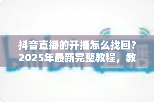 抖音直播的开播怎么找回？2025年最新完整教程，教你快速恢复直播回放与开播记录