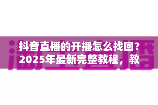 抖音直播的开播怎么找回？2025年最新完整教程，教你快速恢复直播回放与开播记录