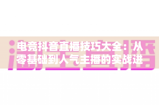 电竞抖音直播技巧大全:从零基础到人气主播的实战进阶指南 电竞抖音直播技巧大全:从零基础到人气主播的实战进阶指南