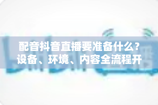 配音抖音直播要准备什么？设备、环境、内容全流程开播指南，新手也能快速上手