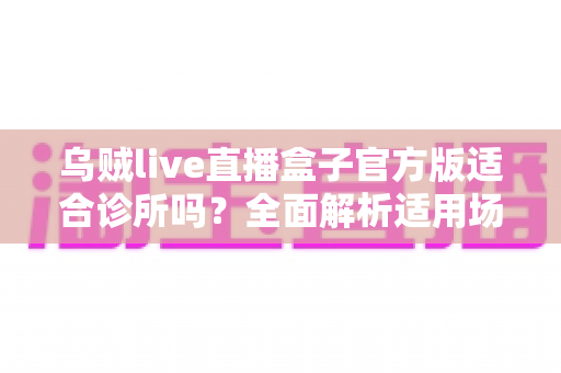 乌贼live直播盒子官方版适合诊所吗?全面解析适用场景、合规要点与实用建议 乌贼live直播盒子官方版适合诊所吗?全面解析适用场景、合规要点与实用建议