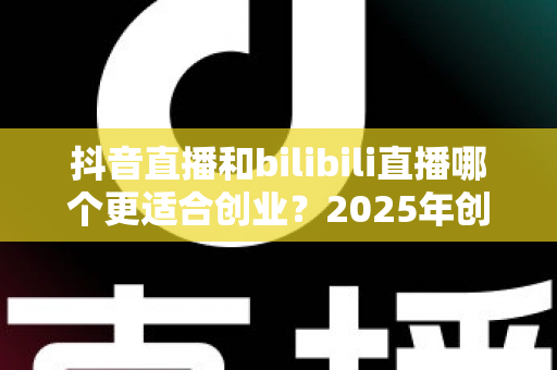 抖音直播和bilibili直播哪个更适合创业?2025年创业者必读的平台对比与选择全攻略 抖音直播和bilibili直播哪个更适合创业?2025年创业者必读的平台对比与选择全攻略