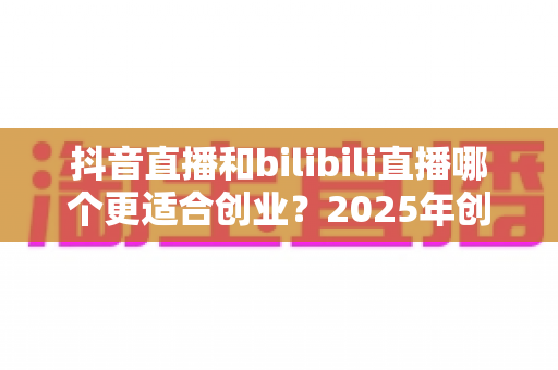 抖音直播和bilibili直播哪个更适合创业?2025年创业者必读的平台对比与选择全攻略 抖音直播和bilibili直播哪个更适合创业?2025年创业者必读的平台对比与选择全攻略