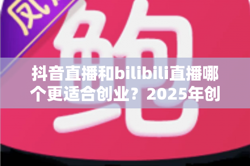 抖音直播和bilibili直播哪个更适合创业？2025年创业者必读的平台对比与选择全攻略