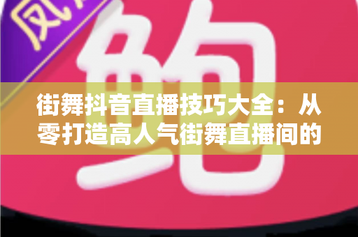 街舞抖音直播技巧大全:从零打造高人气街舞直播间的实战秘籍 街舞抖音直播技巧大全:从零打造高人气街舞直播间的实战秘籍