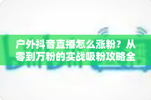 户外抖音直播怎么涨粉?从零到万粉的实战吸粉攻略全解析 户外抖音直播怎么涨粉?从零到万粉的实战吸粉攻略全解析