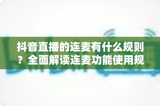 抖音直播的连麦有什么规则?全面解读连麦功能使用规范与避坑指南 抖音直播的连麦有什么规则?全面解读连麦功能使用规范与避坑指南