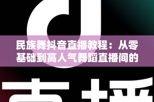 民族舞抖音直播教程:从零基础到高人气舞蹈直播间的完整成长指南 民族舞抖音直播教程:从零基础到高人气舞蹈直播间的完整成长指南