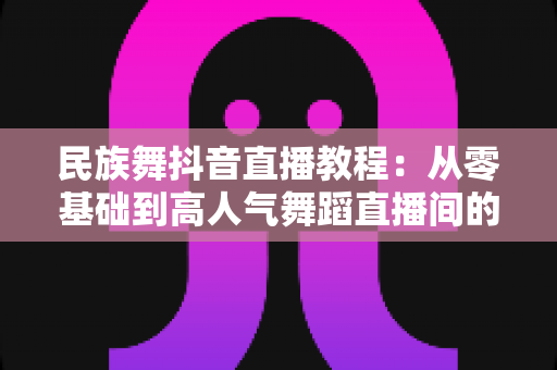 民族舞抖音直播教程：从零基础到高人气舞蹈直播间的完整成长指南