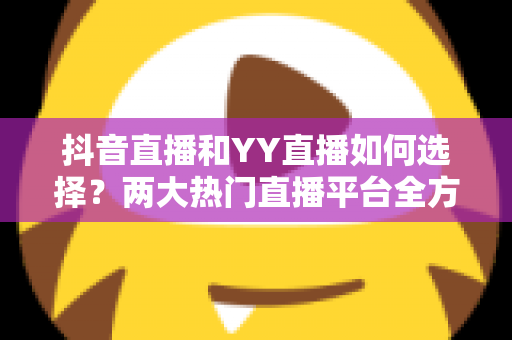 抖音直播和YY直播如何选择?两大热门直播平台全方位对比与实用决策指南 抖音直播和YY直播如何选择?两大热门直播平台全方位对比与实用决策指南