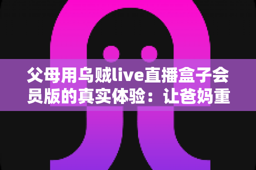 父母用乌贼live直播盒子会员版的真实体验：让爸妈重新爱上看电视的一台小盒子
