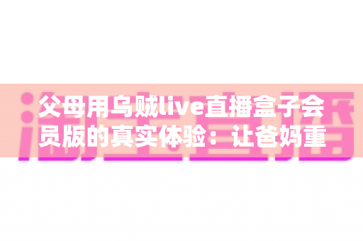 父母用乌贼live直播盒子会员版的真实体验：让爸妈重新爱上看电视的一台小盒子
