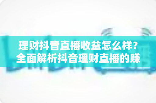 理财抖音直播收益怎么样？全面解析抖音理财直播的赚钱模式与真实收入水平