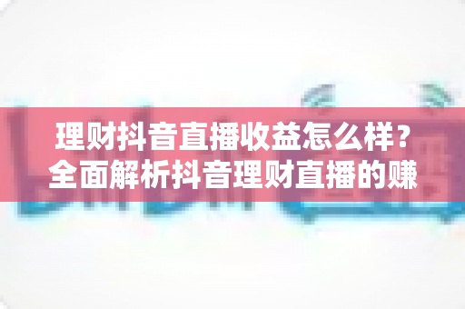 理财抖音直播收益怎么样？全面解析抖音理财直播的赚钱模式与真实收入水平