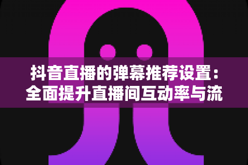 抖音直播的弹幕推荐设置:全面提升直播间互动率与流量的实用指南 抖音直播的弹幕推荐设置:全面提升直播间互动率与流量的实用指南