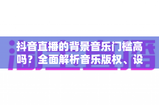 抖音直播的背景音乐门槛高吗?全面解析音乐版权、设备与技巧要求 抖音直播的背景音乐门槛高吗?全面解析音乐版权、设备与技巧要求