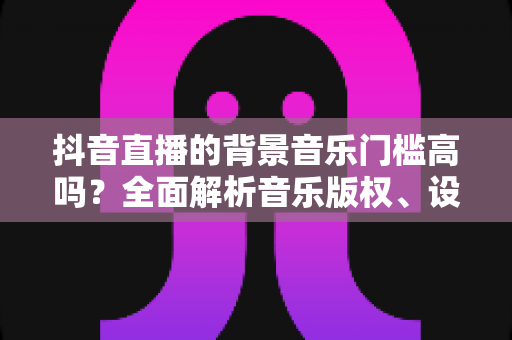 抖音直播的背景音乐门槛高吗?全面解析音乐版权、设备与技巧要求 抖音直播的背景音乐门槛高吗?全面解析音乐版权、设备与技巧要求