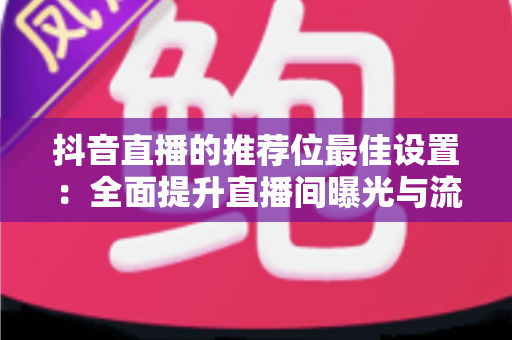 抖音直播的推荐位最佳设置：全面提升直播间曝光与流量的实战指南