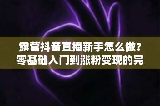露营抖音直播新手怎么做？零基础入门到涨粉变现的完整指南