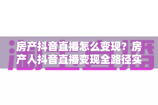 房产抖音直播怎么变现？房产人抖音直播变现全路径实战指南