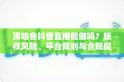 演唱会抖音直播能做吗？版权风险、平台规则与合规操作全解析