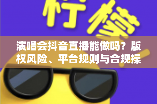演唱会抖音直播能做吗？版权风险、平台规则与合规操作全解析