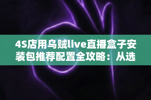 4S店用乌贼live直播盒子安装包推荐配置全攻略:从选型到落地的高效汽车直播方案 4S店用乌贼live直播盒子安装包推荐配置全攻略:从选型到落地的高效汽车直播方案