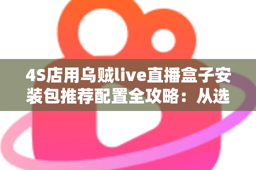4S店用乌贼live直播盒子安装包推荐配置全攻略:从选型到落地的高效汽车直播方案 4S店用乌贼live直播盒子安装包推荐配置全攻略:从选型到落地的高效汽车直播方案