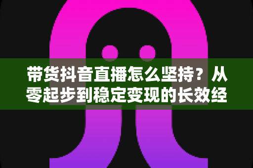 带货抖音直播怎么坚持？从零起步到稳定变现的长效经营实战指南