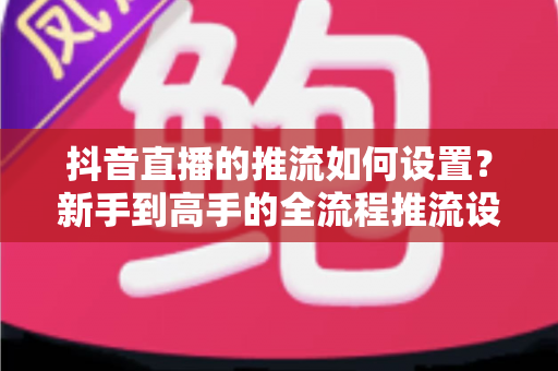 抖音直播的推流如何设置？新手到高手的全流程推流设置实战指南